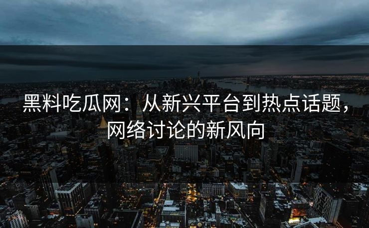 黑料吃瓜网：从新兴平台到热点话题，网络讨论的新风向