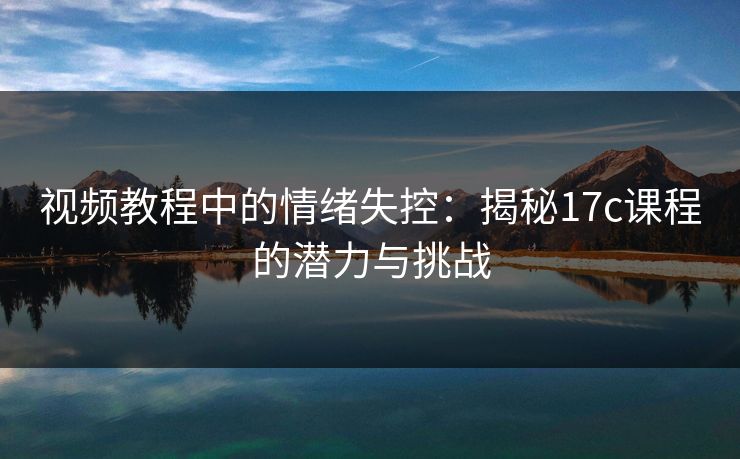视频教程中的情绪失控：揭秘<strong>17C</strong>课程的潜力与挑战