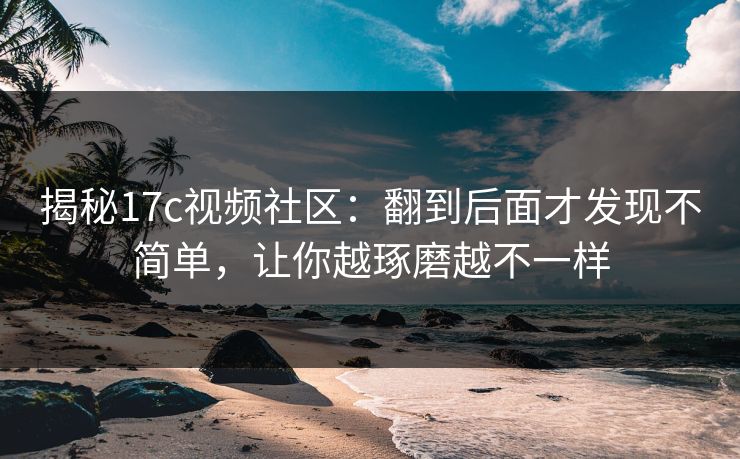 揭秘<strong>17C</strong>视频社区：翻到后面才发现不简单，让你越琢磨越不一样