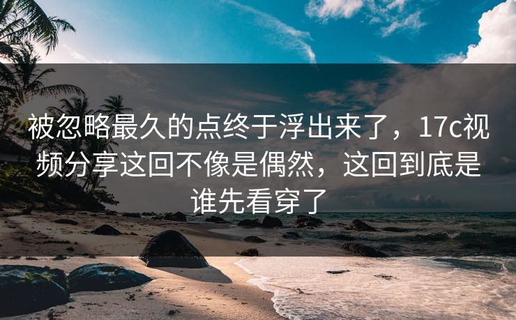 被忽略最久的点终于浮出来了，<strong>17C</strong>视频分享这回不像是偶然，这回到底是谁先看穿了