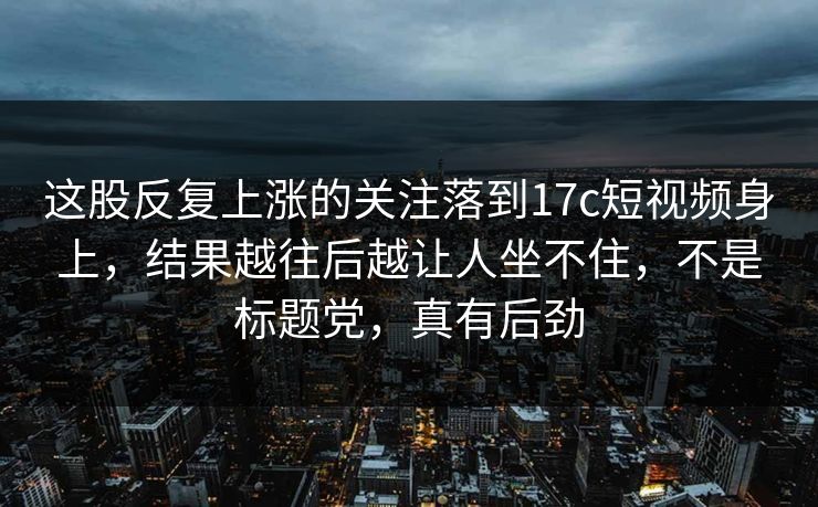 这股反复上涨的关注落到<strong>17C</strong>短视频身上，结果越往后越让人坐不住，不是标题党，真有后劲
