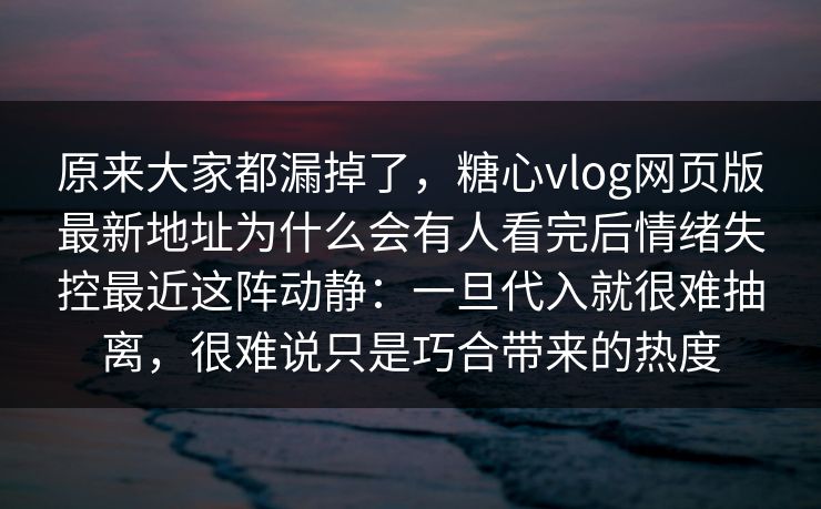 原来大家都漏掉了,糖心vlog网页版最新地址为什么会有人看完后情绪失控最近这阵动静:一旦代入就很难抽离,很难说只是巧合带来的热度 原来大家都漏掉了,糖心vlog网页版最新地址为什么会有人看完后情绪失控最近这阵动静:一旦代入就很难抽离,很难说只是巧合带来的热度